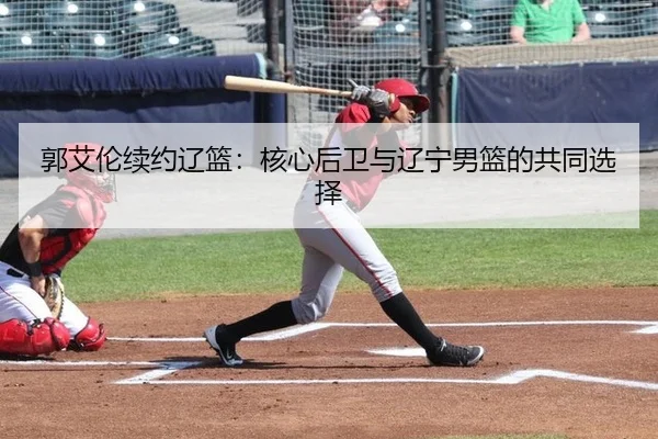 郭艾伦续约辽篮：核心后卫与辽宁男篮的共同选择
