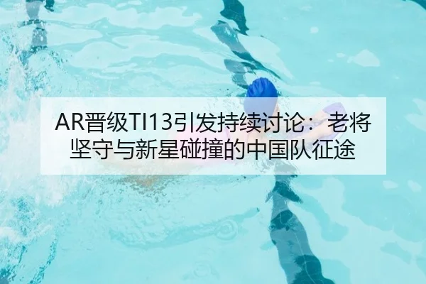 AR晋级TI13引发持续讨论：老将坚守与新星碰撞的中国队征途